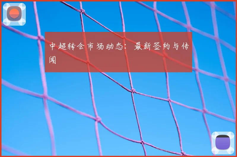 中超转会市场动态:最新签约与传闻