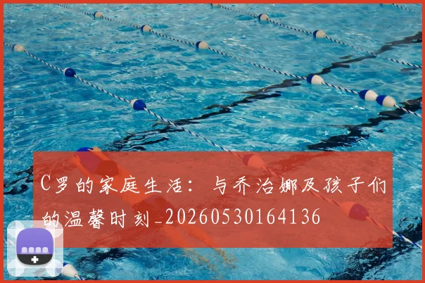 C罗的家庭生活:与乔治娜及孩子们的温馨时刻_20260530164136