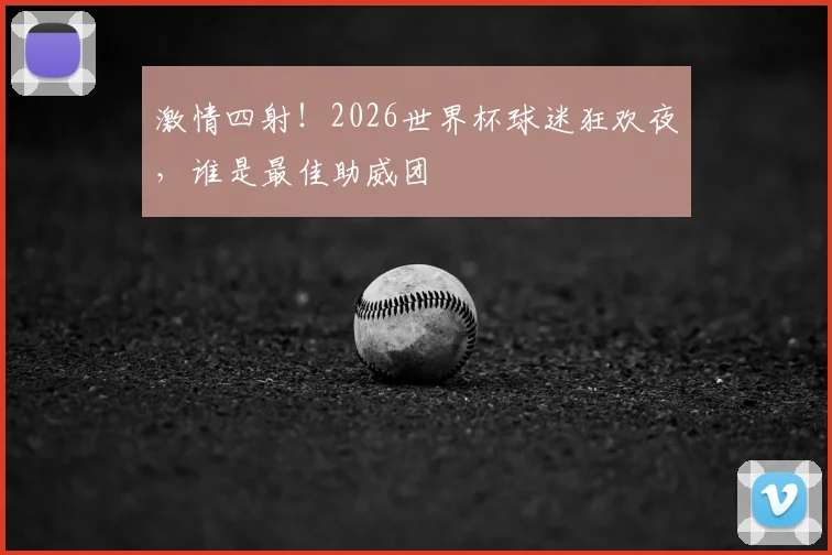 激情四射！2026世界杯球迷狂欢夜，谁是最佳助威团