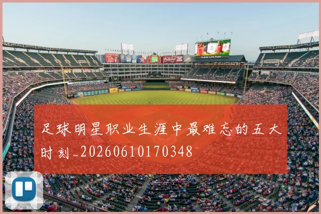 足球明星职业生涯中最难忘的五大时刻_20260610170348