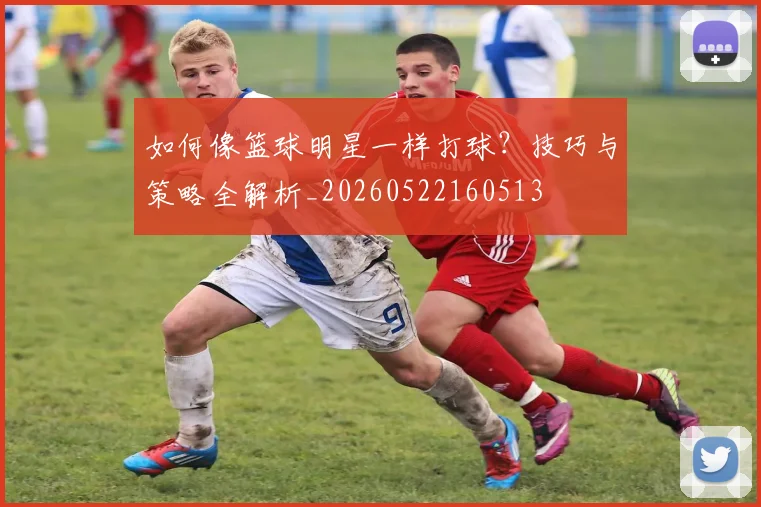 如何像篮球明星一样打球？技巧与策略全解析_20260522160513