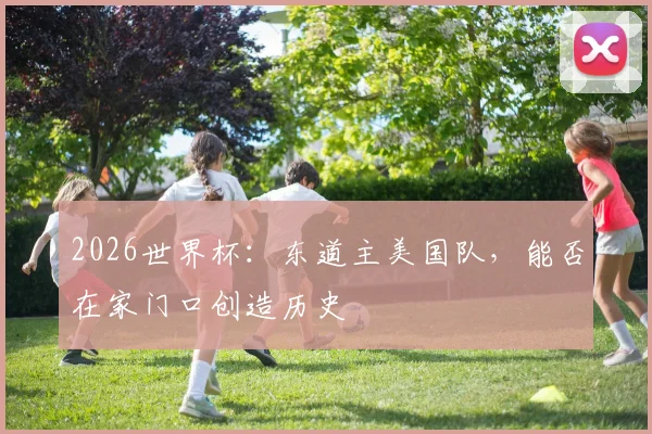 2026世界杯:东道主美国队,能否在家门口创造历史
