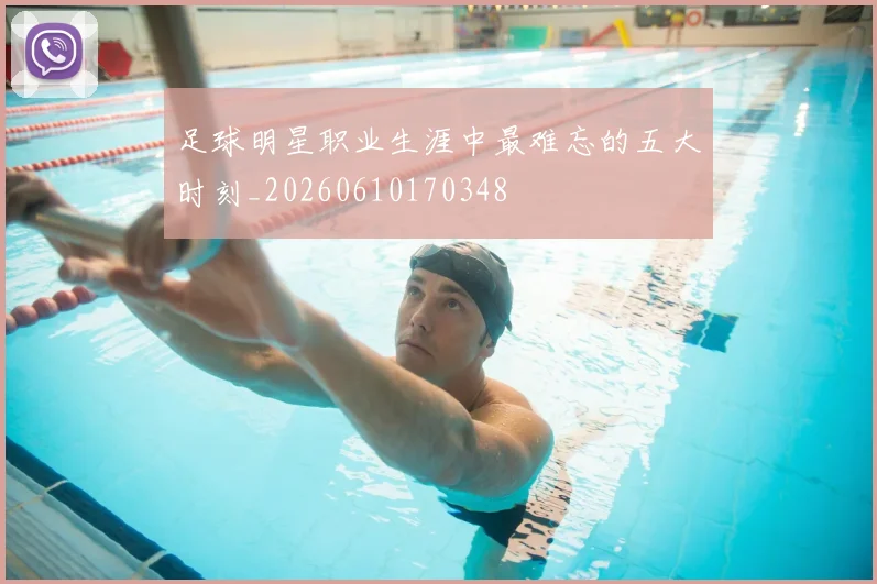 足球明星职业生涯中最难忘的五大时刻_20260610170348
