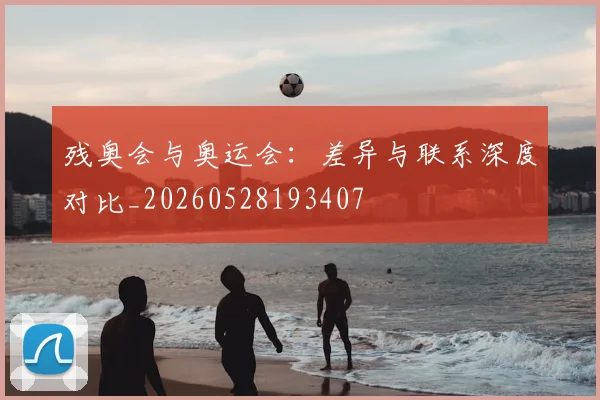 残奥会与奥运会：差异与联系深度对比_20260528193407